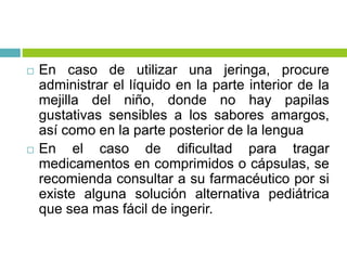  En caso de utilizar una jeringa, procure
administrar el líquido en la parte interior de la
mejilla del niño, donde no hay papilas
gustativas sensibles a los sabores amargos,
así como en la parte posterior de la lengua
 En el caso de dificultad para tragar
medicamentos en comprimidos o cápsulas, se
recomienda consultar a su farmacéutico por si
existe alguna solución alternativa pediátrica
que sea mas fácil de ingerir.
 