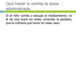 Qué hacer si vomita la dosis
administrada
Si el niño vomita o escupe el medicamento, no
le dé otra dosis sin antes consultar el pediatra,
que le indicará qué hacer en cada caso.
 