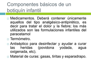 Componentes básicos de un
botiquín infantil
 Medicamentos. Deberá contener únicamente
aquellos del tipo analgésico-antipirético, es
decir para tratar el dolor y la fiebre; los más
utilizados son las formulaciones infantiles del
paracetamol
 Termómetro.
 Antiséptico para desinfectar y ayudar a curar
las heridas (povidona yodada, agua
oxigenada, etc).
 Material de curas: gasas, tiritas y esparadrapo.
 