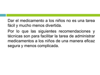 Dar el medicamento a los niños no es una tarea
fácil y mucho menos divertida.
Por lo que las siguientes recomendaciones y
técnicas son para facilitar la tarea de administrar
medicamentos a los niños de una manera eficaz
segura y menos complicada.
 
