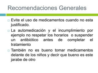 Recomendaciones Generales
 Evite el uso de medicamentos cuando no esta
justificado.
 La automedicación y el incumplimiento por
ejemplo no respetar los horarios o suspender
un antibiótico antes de completar el
tratamiento
 También no es bueno tomar medicamentos
delante de los niños y decir que bueno es este
jarabe de otro
 