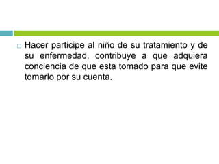  Hacer participe al niño de su tratamiento y de
su enfermedad, contribuye a que adquiera
conciencia de que esta tomado para que evite
tomarlo por su cuenta.
 