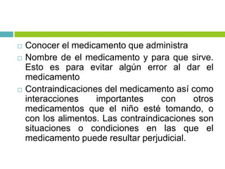  Conocer el medicamento que administra
 Nombre de el medicamento y para que sirve.
Esto es para evitar algún error al dar el
medicamento
 Contraindicaciones del medicamento así como
interacciones importantes con otros
medicamentos que el niño esté tomando, o
con los alimentos. Las contraindicaciones son
situaciones o condiciones en las que el
medicamento puede resultar perjudicial.
 