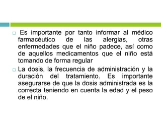  Es importante por tanto informar al médico
farmacéutico de las alergias, otras
enfermedades que el niño padece, así como
de aquellos medicamentos que el niño está
tomando de forma regular
 La dosis, la frecuencia de administración y la
duración del tratamiento. Es importante
asegurarse de que la dosis administrada es la
correcta teniendo en cuenta la edad y el peso
de el niño.
 