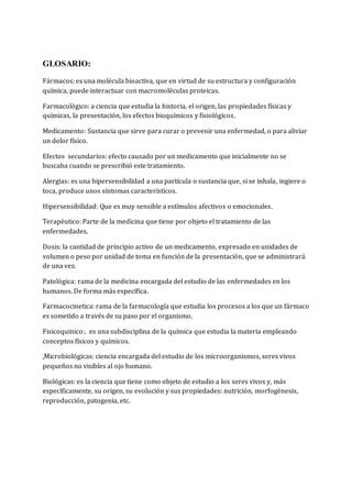 GLOSARIO: 
Fármacos: es una molécula bioactiva, que en virtud de su estructura y configuración 
química, puede interactuar con macromoléculas proteicas. 
Farmacológico: a ciencia que estudia la historia, el origen, las propiedades físicas y 
químicas, la presentación, los efectos bioquímicos y fisiológicos. 
Medicamento: Sustancia que sirve para curar o prevenir una enfermedad, o para aliviar 
un dolor físico. 
Efectos secundarios: efecto causado por un medicamento que inicialmente no se 
buscaba cuando se prescribió este tratamiento. 
Alergias: es una hipersensibilidad a una partícula o sustancia que, si se inhala, ingiere o 
toca, produce unos síntomas característicos. 
Hipersensibilidad: Que es muy sensible a estímulos afectivos o emocionales. 
Terapéutico: Parte de la medicina que tiene por objeto el tratamiento de las 
enfermedades. 
Dosis: la cantidad de principio activo de un medicamento, expresado en unidades de 
volumen o peso por unidad de toma en función de la presentación, que se administrará 
de una vez. 
Patológica: rama de la medicina encargada del estudio de las enfermedades en los 
humanos. De forma más específica. 
Farmacocinetica: rama de la farmacología que estudia los procesos a los que un fármaco 
es sometido a través de su paso por el organismo. 
Fisicoquinico:. es una subdisciplina de la química que estudia la materia empleando 
conceptos físicos y químicos. 
,Microbiológicas: ciencia encargada del estudio de los microorganismos, seres vivos 
pequeños no visibles al ojo humano. 
Biológicas: es la ciencia que tiene como objeto de estudio a los seres vivos y, más 
específicamente, su origen, su evolución y sus propiedades: nutrición, morfogénesis, 
reproducción, patogenia, etc. 
 