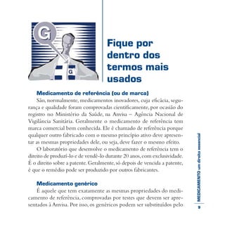 MEDICAMENTOumdireitoessencial
Medicamento de referência (ou de marca)
São, normalmente, medicamentos inovadores, cuja eficácia, segu-
rança e qualidade foram comprovadas cientificamente, por ocasião do
registro no Ministério da Saúde, na Anvisa – Agência Nacional de
Vigilância Sanitária. Geralmente o medicamento de referência tem
marca comercial bem conhecida.Ele é chamado de referência porque
qualquer outro fabricado com o mesmo princípio ativo deve apresen-
tar as mesmas propriedades dele, ou seja, deve fazer o mesmo efeito.
O laboratório que desenvolve o medicamento de referência tem o
direito de produzí-lo e de vendê-lo durante 20 anos,com exclusividade.
É o direito sobre a patente.Geralmente,só depois de vencida a patente,
é que o remédio pode ser produzido por outros fabricantes.
Medicamento genérico
É aquele que tem exatamente as mesmas propriedades do medi-
camento de referência, comprovadas por testes que devem ser apre-
sentados à Anvisa. Por isso, os genéricos podem ser substituídos pelo
Fique por
dentro dos
termos mais
usados
9
 