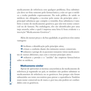 MEDICAMENTOumdireitoessencial medicamento de referência sem qualquer problema. Essa substitui-
ção deve ser feita somente pelo farmacêutico, a não ser que o médi-
co a tenha proibido expressamente. Na rede pública de saúde os
médicos são obrigados a receitar pelo nome do princípio ativo –
principal substância que compõe o remédio. Essa substância é tam-
bém o nome do medicamento genérico, que não tem nome comer-
cial ou de fantasia. Na embalagem, eles são identificados por uma
tarja amarela, sobre a qual é impressa uma letra G bem evidente e a
inscrição“Medicamento Genérico”.
Além do menor preço e da boa qualidade,os genéricos têm outras
vantagens:
➜ facilitam a identificação pelo princípio ativo;
➜ evitam a confusão diante dos inúmeros nomes comerciais;
➜ reduzem o perigo de os pacientes tomarem vários medicamen-
tos de nomes diferentes, mas com o mesmo princípio ativo;
➜ reduzem a pressão e o “assédio” das empresas farmacêuticas
sobre os médicos.
Medicamento similar
Apesar de apresentar as mesmas características do medicamento de
referência já registrado no país, os similares não podem substituir os
medicamentos de referência ou os genéricos. Isso porque não foram
submetidos aos testes necessários para provar a equivalência.Também
usam nome comercial ou de marca e,por isso,não podem ser confun-
didos com os genéricos.10
 