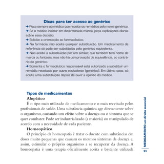 MEDICAMENTOumdireitoessencial
Dicas para ter acesso ao genérico
➜ Peça sempre ao médico que receite os remédios pelo nome genérico.
➜ Se o médico insistir em determinada marca, peça explicações claras
sobre essa decisão.
➜ Solicite a orientação ao farmacêutico.
➜ Na farmácia, não aceite qualquer substituição. Um medicamento de
referência só pode ser substituído pelo genérico equivalente.
➜ Não aceite a substituição por um similar, que também tem nome de
marca ou fantasia, mas não há comprovação de equivalência, ao contrá-
rio do genérico.
➜ Somente o farmacêutico responsável está autorizado a substituir um
remédio receitado por outro equivalente (genérico). Em último caso, só
aceite uma substituição depois de ouvir a opinião do médico.
Tipos de medicamentos
Alopático
É o tipo mais utilizado de medicamento e o mais receitado pelos
profissionais de saúde. Uma substância química age diretamente sobre
o organismo, causando um efeito sobre a doença ou o sintoma que se
quer combater.Pode ser industrializado (a maioria) ou manipulado de
acordo com a necessidade de cada paciente.
Homeopático
O princípio da homeopatia é tratar o doente com substâncias em
doses muito pequenas que causam os mesmos sintomas da doença e,
assim, estimular o próprio organismo a se recuperar da doença. A
homeopatia é uma terapia oficialmente aceita e bastante utilizada 11
 