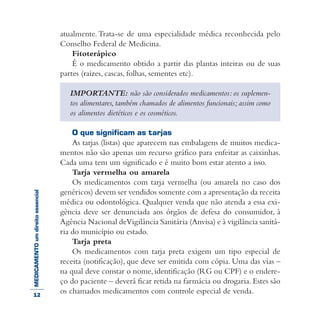 MEDICAMENTOumdireitoessencial atualmente.Trata-se de uma especialidade médica reconhecida pelo
Conselho Federal de Medicina.
Fitoterápico
É o medicamento obtido a partir das plantas inteiras ou de suas
partes (raízes, cascas, folhas, sementes etc).
IMPORTANTE: não são considerados medicamentos: os suplemen-
tos alimentares, também chamados de alimentos funcionais; assim como
os alimentos dietéticos e os cosméticos.
O que significam as tarjas
As tarjas (listas) que aparecem nas embalagens de muitos medica-
mentos não são apenas um recurso gráfico para enfeitar as caixinhas.
Cada uma tem um significado e é muito bom estar atento a isso.
Tarja vermelha ou amarela
Os medicamentos com tarja vermelha (ou amarela no caso dos
genéricos) devem ser vendidos somente com a apresentação da receita
médica ou odontológica. Qualquer venda que não atenda a essa exi-
gência deve ser denunciada aos órgãos de defesa do consumidor, à
Agência Nacional deVigilância Sanitária (Anvisa) e à vigilância sanitá-
ria do município ou estado.
Tarja preta
Os medicamentos com tarja preta exigem um tipo especial de
receita (notificação), que deve ser emitida com cópia. Uma das vias –
na qual deve constar o nome, identificação (RG ou CPF) e o endere-
ço do paciente – deverá ficar retida na farmácia ou drogaria. Estes são
os chamados medicamentos com controle especial de venda.12
 