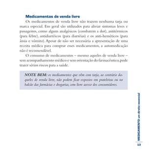 MEDICAMENTOumdireitoessencial
Medicamentos de venda livre
Os medicamentos de venda livre não trazem nenhuma tarja ou
marca especial. Em geral são utilizados para aliviar sintomas leves e
passageiros, como alguns analgésicos (combatem a dor), antitérmicos
(para febre), antidiarréicos (para diarréias) e os anti-heméticos (para
ânsia e vômito). Apesar de não ser necessária a apresentação de uma
receita médica para comprar esses medicamentos, a automedicação
não é recomendável.
O consumo de medicamentos – mesmo aqueles de venda livre –
sem acompanhamento médico e sem orientação do farmacêutico,pode
trazer sérios riscos para a saúde.
NOTE BEM: os medicamentos que vêm com tarja, ao contrário da-
queles de venda livre, não podem ficar expostos em prateleiras ou no
balcão das farmácias e drogarias, com livre acesso dos consumidores.
13
 