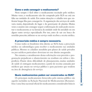 MEDICAMENTOumdireitoessencial
Como e onde conseguir o medicamento?
Nem sempre é fácil obter o medicamento receitado pelo médico.
Muitas vezes, o medicamento não foi comprado pelo SUS ou está em
falta nas unidades de saúde. Em outras situações o cidadão tem que en-
frentar longas filas para conseguí-lo. A organização dos serviços de saúde
varia muito, dependendo do lugar e do governante de plantão. Muitas
vezes o usuário não consegue sequer a informação de onde pode encon-
trar o medicamento,se na farmácia da unidade onde foi atendido ou em
algum outro serviço especializado. Por isso, antes de sair em busca do
remédio prescrito,informe-se no serviço onde recebeu a receita médica.
A prescrição médica é sempre necessária.
Como todos os brasileiros têm direito ao SUS, basta a prescrição
médica ou odontológica para receber o medicamento nas unidades
públicas. Mesmo os cidadãos atendidos por planos de saúde privados
ou por médicos particulares deveriam ter esse direito assegurado.
No entanto,o atendimento destas solicitações sem previsão e pro-
gramação prejudicam o abastecimento ou resultam em sobras e des-
perdício. Diante desta dificuldade de planejamento, muitas unidades
de saúde só entregam medicamentos a partir de receitas assinadas por
médicos que atuam no serviço público e para pacientes que residem
na área de abrangência do serviço.
Quais medicamentos podem ser encontrados no SUS?
Os principais medicamentos fornecidos pelo sistema público são
aqueles incluídos na Relação Nacional de Medicamentos (Rename).
Esta é uma lista nacional oficial de medicamentos considerados básicos 15
 