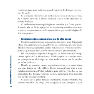 MEDICAMENTOumdireitoessencial e indispensáveis para tratar um grande número de doenças e proble-
mas de saúde.
Se o médico prescrever um medicamento cujo nome não consta
da Rename, primeiro é preciso verificar se não existe alternativa na
própria Relação.
O médico deve sempre privilegiar os remédios que fazem parte da
Rename. Mas, se for indispensável ao tratamento, o médico tem auto-
nomia de prescrever outro medicamento,desde que sua eficácia já tenha
sido comprovada.
Medicamentos excepcionais ou de alto custo
Muitos medicamentos de uso contínuo são caros e a sua dispensação
é feita em caráter excepcional,diferente dos medicamentos essenciais.
Mesmo esses medicamentos, usados por pacientes crônicos ou porta-
dores de patologias raras, devem ser distribuídos gratuitamente.
Há um programa especial – Programa de Medicamentos Excep-
cionais - pelo qual o Ministério da Saúde adquire ou transfere recur-
sos para que os estados adquiram esses medicamentos e os façam che-
gar até os pacientes.
Devido ao seu custo maior, os medicamentos excepcionais são os
que mais faltam na rede pública. Como conseqüência, mais e mais
cidadãos recorrem ao Poder Judiciário para obter os remédios de que
necessitam. E a Justiça, com base na Lei, geralmente tem garantido
esse direito aos que solicitam.
O ideal é que o gestor de saúde se antecipe a essas necessidades, pois
comprar remédios“no varejo”,via ação judicial,custa caro para o SUS.
16
 