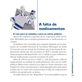 MEDICAMENTOumdireitoessencial
É ruim para os cidadãos e para os cofres públicos
Apesar das exigências e garantias da lei, os pacientes ainda encon-
tram dificuldades para conseguir gratuitamente os medicamentos re-
ceitados.
O problema não é novidade para ninguém. Segundo um levanta-
mento do Conselho Nacional de Secretários Municipais de Saúde
(Conasems), mais da metade dos brasileiros que já precisaram de me-
dicamentos afirma que não encontrou no SUS o remédio prescrito.
Outra pesquisa realizada pelo Idec em 11 cidades no país,confirmou a
falta de medicamentos essenciais nos postos de saúde.
Além de colocar em risco a saúde e a vida do paciente, a falta de
medicamentos nas unidades de saúde geralmente custa caro aos cofres
públicos.Muitas vezes a doença vai se agravar e levará o paciente a um
hospital.Os custos com internação e outros procedimentos serão muito
maiores que os custos com medicamentos. A falta de medicamentos
também tem gerado ações na Justiça.
A melhor forma de não“desperdiçar” os recursos públicos (que já
A falta de
medicamentos
17
 