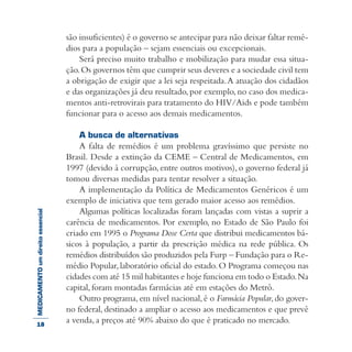 MEDICAMENTOumdireitoessencial são insuficientes) é o governo se antecipar para não deixar faltar remé-
dios para a população – sejam essenciais ou excepcionais.
Será preciso muito trabalho e mobilização para mudar essa situa-
ção.Os governos têm que cumprir seus deveres e a sociedade civil tem
a obrigação de exigir que a lei seja respeitada.A atuação dos cidadãos
e das organizações já deu resultado,por exemplo,no caso dos medica-
mentos anti-retrovirais para tratamento do HIV/Aids e pode também
funcionar para o acesso aos demais medicamentos.
A busca de alternativas
A falta de remédios é um problema gravíssimo que persiste no
Brasil. Desde a extinção da CEME – Central de Medicamentos, em
1997 (devido à corrupção, entre outros motivos), o governo federal já
tomou diversas medidas para tentar resolver a situação.
A implementação da Política de Medicamentos Genéricos é um
exemplo de iniciativa que tem gerado maior acesso aos remédios.
Algumas políticas localizadas foram lançadas com vistas a suprir a
carência de medicamentos. Por exemplo, no Estado de São Paulo foi
criado em 1995 o Programa Dose Certa que distribui medicamentos bá-
sicos à população, a partir da prescrição médica na rede pública. Os
remédios distribuídos são produzidos pela Furp – Fundação para o Re-
médio Popular,laboratório oficial do estado.O Programa começou nas
cidades com até 15 mil habitantes e hoje funciona em todo o Estado.Na
capital, foram montadas farmácias até em estações do Metrô.
Outro programa,em nível nacional,é o Farmácia Popular,do gover-
no federal, destinado a ampliar o acesso aos medicamentos e que prevê
a venda, a preços até 90% abaixo do que é praticado no mercado.18
 