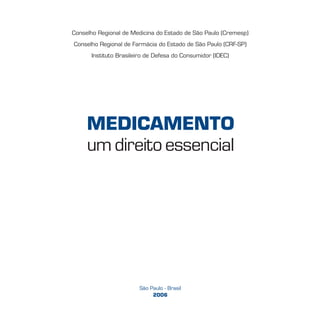 São Paulo - Brasil
2006
Conselho Regional de Medicina do Estado de São Paulo (Cremesp)
Conselho Regional de Farmácia do Estado de São Paulo (CRF-SP)
Instituto Brasileiro de Defesa do Consumidor (IDEC)
MEDICAMENTO
um direito essencial
 