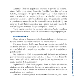 MEDICAMENTOumdireitoessencial
A rede de farmácias populares é resultado da parceria do Ministé-
rio da Saúde, por meio da Fundação Oswaldo Cruz (Fiocruz), com
Estados, municípios e hospitais filantrópicos. A Fiocruz implanta e
coordena as farmácias, compra medicamentos, distribui,treina os fun-
cionários.Os críticos à proposta afirmam que o programa não respeita
o princípio da universalidade do Sistema Único de Saúde (SUS), tira
recursos da distribuição gratuita e que é muito mais um produto de
marketing governamental do que uma política de saúde.
Tanto o programa Dose Certa quanto o Farmácia Popular englobam
apenas os medicamentos essenciais mais consumidos pela população.
Fracionamento
Outra iniciativa do governo federal anunciada para reduzir os gas-
tos dos cidadãos com medicamentos é o fracionamento:
Fracionar significa dividir o medicamento em quantidades indivi-
dualizadas.Mas não há manipulação ou contato direto com o medica-
mento. Cada fração, comprimido ou pílula, tem que vir embalada se-
paradamente.
Por meio dessa medida,o consumidor poderia (teoricamente) com-
prar nas farmácias e drogarias a quantidade certa do produto de acordo
com a prescrição médica, evitando desperdícios e pagando apenas por
aquilo que for, de fato, consumir.
A grande dificuldade desse programa é que os laboratórios farma-
cêuticos não têm a obrigação de oferecer seus medicamentos na ver-
são fracionada. E não existe boa vontade da indústria farmacêutica
para fracionar seus produtos.
Apesar de existirem poucos medicamentos fracionados,vale a pena 19
 