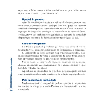 MEDICAMENTOumdireitoessencial o paciente solicitar ao seu médico que informe na prescrição a quan-
tidade exata necessária para o tratamento.
O papel do governo
Além da mobilização da sociedade pela ampliação do acesso aos me-
dicamentos, o governo também tem que fazer a sua parte, por meio do
aumento da oferta pública nas unidades do Sistema Único de Saúde; da
regulação de preços e da promoção da concorrência no mercado farma-
cêutico,através dos medicamentos genéricos,do aumento da capacidade
de produção nacional e do desenvolvimento tecnológico do país.
Consumo exagerado
No Brasil,a parcela da população que tem acesso aos medicamen-
tos, muitas vezes consome os remédios de forma errada e exagerada.
O surgimento de novas doenças e a persistência de outras, o au-
mento da expectativa de vida e o lançamento de novas drogas aumen-
tam a prescrição médica e a procura pelos medicamentos.
Mas os principais motivos do consumo exagerado são a autome-
dicação, a promoção dos medicamentos dirigida aos médicos e a pu-
blicidade voltada à população.
A proibição da publicidade de remédios,mesmo daqueles que não
exigem receita médica, seria uma forma de reduzir a automedicação.
Pela proibição da publicidade
Medicamento não é um produto qualquer, porque serve para tra-
tar, manter ou recuperar a saúde. Por isso, seu consumo não deve ser
estimulado.20
 
