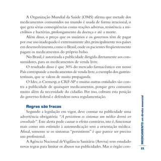 MEDICAMENTOumdireitoessencial
A Organização Mundial da Saúde (OMS) afirma que metade dos
medicamentos consumidos no mundo é usada de forma irracional, o
que gera sérias conseqüências como reações adversas,resistência a mi-
cróbios e bactérias, prolongamento da doença e até a morte.
Além disso, o preço que os usuários e os governos têm de pagar
por esse uso inadequado é extremamente alto,principalmente nos países
em desenvolvimento,como o Brasil,onde os pacientes freqüentemente
pagam os medicamentos do próprio bolso.
No Brasil,é autorizada a publicidade dirigida diretamente aos con-
sumidores, para os medicamentos de venda livre.
O resultado disso é que 30% do mercado farmacêutico em nosso
País corresponde a medicamentos de venda livre,a exemplo dos gastrin-
testinais, que se valem de muita propaganda.
O Idec,o Cremesp, o CRF-SP e muitas outras entidades são con-
tra a publicidade de quaisquer medicamentos, porque gera consumo
muito além da necessidade do cidadão. Por isso, cobram esta posição
do governo federal e defendem nova regulamentação.
Regras são fracas
Segundo a legislação em vigor, deve constar na publicidade uma
advertência obrigatória “A persistirem os sintomas um médico deverá ser
consultado”.Este alerta pode causar o efeito contrário,isto é,funcionar
mais como um estímulo à automedicação sem a orientação médica.
Afinal, somente se os sintomas “persistirem” é que parece ser preciso
um profissional.
A Agência Nacional deVigilância Sanitária (Anvisa) tem estudado
novas regras para limitar os abusos nas publicidades.Mas o órgão con- 21
 