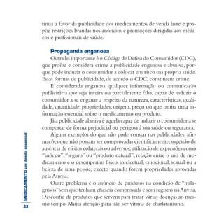MEDICAMENTOumdireitoessencial tinua a favor da publicidade dos medicamentos de venda livre e pro-
põe restrições brandas nos anúncios e promoções dirigidas aos médi-
cos e profissionais de saúde.
Propaganda enganosa
Outra lei importante é o Código de Defesa do Consumidor (CDC),
que proíbe e considera crime a publicidade enganosa e abusiva, por-
que pode induzir o consumidor a colocar em risco sua própria saúde.
Essas formas de publicidade, de acordo o CDC, constituem crime.
É considerada enganosa qualquer informação ou comunicação
publicitária que seja inteira ou parcialmente falsa, capaz de induzir o
consumidor a se enganar a respeito da natureza, características, quali-
dade, quantidade, propriedades, origem, preço ou que omita uma in-
formação essencial sobre o medicamento ou produto.
Já a publicidade abusiva é aquela capaz de induzir o consumidor a se
comportar de forma prejudicial ou perigosa à sua saúde ou segurança.
Alguns exemplos do que não pode constar nas publicidades: afir-
mações que não possam ser comprovadas cientificamente; sugestão de
ausência de efeitos colaterais ou adversos;utilização de expressões como
“inócuo”,“seguro” ou “produto natural”; relação entre o uso de me-
dicamento e o desempenho físico, intelectual, emocional, sexual ou a
beleza de uma pessoa, exceto quando forem propriedades aprovadas
pela Anvisa.
Outro problema é o anúncio de produtos na condição de “mila-
grosos”sem que tenham eficácia comprovada e sem registro naAnvisa.
Desconfie de produtos que servem para tratar várias doenças ao mes-
mo tempo. Muita atenção para não ser vítima de charlatanismo.22
 