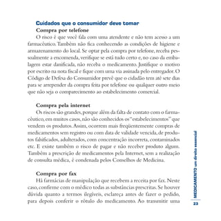 MEDICAMENTOumdireitoessencial
Cuidados que o consumidor deve tomar
Compra por telefone
O risco é que você fala com uma atendente e não tem acesso a um
farmacêutico.Também não fica conhecendo as condições de higiene e
armazenamento do local.Se optar pela compra por telefone, receba pes-
soalmente a encomenda,verifique se está tudo certo e,no caso da emba-
lagem estar danificada, não receba o medicamento. Justifique o motivo
por escrito na nota fiscal e fique com uma via assinada pelo entregador.O
Código de Defesa do Consumidor prevê que o cidadão tem até sete dias
para se arrepender da compra feita por telefone ou qualquer outro meio
que não seja o comparecimento ao estabelecimento comercial.
Compra pela internet
Os riscos são grandes,porque além da falta de contato com o farma-
cêutico,em muitos casos,não são conhecidos os“estabelecimentos”que
vendem os produtos.Assim, ocorrem mais freqüentemente compras de
medicamentos sem registro ou com data de validade vencida,de produ-
tos falsificados, adulterados, com concentração incorreta, contaminados
etc. E existe também o risco de pagar e não receber produto algum.
Também a prescrição de medicamentos pela Internet, sem a realização
de consulta médica, é condenada pelos Conselhos de Medicina.
Compra por fax
Há farmácias de manipulação que recebem a receita por fax.Neste
caso,confirme com o médico todas as substâncias prescritas.Se houver
dúvida quanto a termos ilegíveis, esclareça antes de fazer o pedido,
para depois conferir o rótulo do medicamento. Ao transmitir uma 23
 