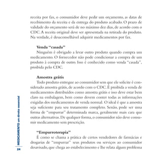 MEDICAMENTOumdireitoessencial receita por fax, o consumidor deve pedir um orçamento, as datas de
recebimento da receita e da entrega do produto acabado. O prazo de
validade do orçamento será de no máximo dez dias, de acordo com o
CDC.A receita original deve ser apresentada na retirada do produto.
Na verdade, é desaconselhável adquirir medicamentos por fax.
Venda “casada”
Ninguém é obrigado a levar outro produto quando compra um
medicamento. O fornecedor não pode condicionar a compra de um
produto à compra de outro. Isso é conhecido como venda “casada”,
proibida pelo CDC.
Amostra grátis
Todo produto entregue ao consumidor sem que ele solicite é con-
siderado amostra grátis,de acordo com o CDC.É proibida a venda de
medicamentos distribuídos como amostra grátis e isso deve estar bem
claro na embalagem, bem como devem conter todas as informações
exigidas dos medicamentos de venda normal. O ideal é que a amostra
seja suficiente para seu tratamento completo. Senão, pode ser uma
forma de “empurrar” determinada marca, geralmente mais cara que
outras alternativas.De qualquer forma,o consumidor não deve consu-
mir medicamento sem prescrição.
“Empurroterapia”
É como se chama a prática de certos vendedores de farmácias e
drogarias de “empurrar” seus produtos ou serviços ao consumidor
desavisado,que chega ao estabelecimento e lhe relata algum problema24
 