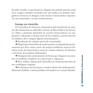 MEDICAMENTOumdireitoessencial
de saúde.Lembre-se que farmácia e drogaria são estabelecimentos onde
você compra remédios receitados por um médico ou dentista. Nin-
guém na farmácia ou drogaria, nem mesmo o farmacêutico responsá-
vel, está autorizado a receitar medicamentos.
Entrega em domicílio
Os Conselhos de Farmácia, responsáveis pela fiscalização da atua-
ção dos farmacêuticos, defendem normas de Boas Práticas de Farmá-
cia. Nelas, a prestação domiciliar de serviços farmacêuticos, ou seja,
quando a solicitação se dá por meio de fax, telefone, correio, Internet
ou similares, deve cumprir algumas determinações:
➜ Realização de cadastro prévio do consumidor;
➜ Dispensação domiciliar de medicamentos acompanhada por do-
cumento que deve conter: nome do usuário, residência, nome da far-
mácia, nome do farmacêutico, meio de contato, endereço da farmácia
e descrição dos produtos dispensados;
➜Transporte dos medicamentos de forma que cheguem aos usuá-
rios em perfeitas condições de conservação e segurança;
➜ Fica vedada a dispensação domiciliar de medicamentos fora de
suas embalagens originais.
➜As farmácias são locais para a venda exclusiva de medicamentos.
Alimentos,bebidas e outros produtos não podem ser comercializados.
25
 