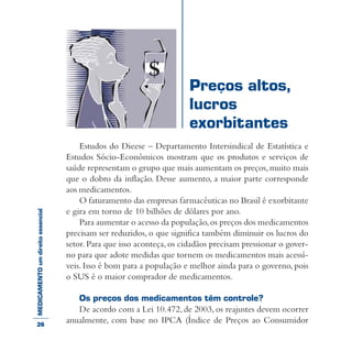 MEDICAMENTOumdireitoessencial
Estudos do Dieese – Departamento Intersindical de Estatística e
Estudos Sócio-Econômicos mostram que os produtos e serviços de
saúde representam o grupo que mais aumentam os preços,muito mais
que o dobro da inflação. Desse aumento, a maior parte corresponde
aos medicamentos.
O faturamento das empresas farmacêuticas no Brasil é exorbitante
e gira em torno de 10 bilhões de dólares por ano.
Para aumentar o acesso da população,os preços dos medicamentos
precisam ser reduzidos, o que significa também diminuir os lucros do
setor. Para que isso aconteça,os cidadãos precisam pressionar o gover-
no para que adote medidas que tornem os medicamentos mais acessí-
veis. Isso é bom para a população e melhor ainda para o governo, pois
o SUS é o maior comprador de medicamentos.
Os preços dos medicamentos têm controle?
De acordo com a Lei 10.472, de 2003, os reajustes devem ocorrer
anualmente, com base no IPCA (Índice de Preços ao Consumidor
Preços altos,
lucros
exorbitantes
26
 