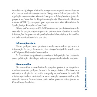 MEDICAMENTOumdireitoessencial
Amplo),corrigido por vários fatores que tornam praticamente impos-
sível um controle efetivo dos custos.O organismo federal que cuida da
regulação do mercado e dos critérios para a definição do reajuste de
preços é o Conselho de Regulamentação do Mercado de Medica-
mentos (CMED), composto por representantes dos Ministérios da
Saúde, Justiça, Fazenda e Casa Civil.
O Idec,o Cremesp e o CRF-SP consideram precário o sistema de
controle de preços porque o governo praticamente não tem acesso às
informações do processo de produção dos laboratórios, e fica refém
das informações fornecidas por eles.
Informação clara
Como qualquer outro produto, o medicamento deve apresentar a
informação do preço de maneira clara e inconfundível,de acordo com
o Código de Defesa do Consumidor.
As farmácias e drogarias devem colocar à disposição dos consumi-
dores publicação oficial que informe o preço atualizado do produto.
Livre escolha
O consumidor tem o direito de pesquisar preços e de adquirir o
medicamento em qualquer farmácia de sua preferência. Por isso a re-
ceita deve ser legível e entendida por qualquer profissional de saúde.O
médico que indicar ou interferir sobre a opção do consumidor pelo
estabelecimento farmacêutico pode sofrer processo ético junto ao
Conselho de Medicina.
27
 