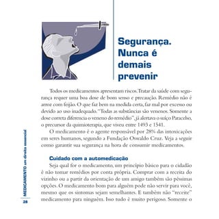 MEDICAMENTOumdireitoessencial
Todos os medicamentos apresentam riscos.Tratar da saúde com segu-
rança requer uma boa dose de bom senso e precaução. Remédio não é
arroz com feijão.O que faz bem na medida certa,faz mal por excesso ou
devido ao uso inadequado.“Todas as substâncias são venenos.Somente a
dose correta diferencia o veneno do remédio”,já alertava o suíço Paracelso,
o precursor da quimioterapia,que viveu entre 1493 e 1541.
O medicamento é o agente responsável por 28% das intoxicações
em seres humanos, segundo a Fundação Oswaldo Cruz. Veja a seguir
como garantir sua segurança na hora de consumir medicamentos.
Cuidado com a automedicação
Seja qual for o medicamento, um princípio básico para o cidadão
é não tomar remédios por conta própria. Comprar com a receita do
vizinho ou a partir da orientação de um amigo também são péssimas
opções.O medicamento bom para alguém pode não servir para você,
mesmo que os sintomas sejam semelhantes. E também não “receite”
medicamento para ninguém. Isso tudo é muito perigoso. Somente o
Segurança.
Nunca é
demais
prevenir
28
 