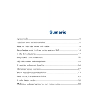 MEDICAMENTOumdireitoessencial
Sumário
Apresentação........................................................................................................................................... 3
Todos têm direito aos medicamentos ............................................................................................ 5
Fique por dentro dos termos mais usados ................................................................................ 9
Como funciona a distribuição de medicamentos no SUS ................................................... 14
A falta de medicamentos................................................................................................................. 17
Preços altos, lucros exorbitantes ................................................................................................ 26
Segurança. Nunca é demais prevenir........................................................................................ 28
O papel dos profissionais de saúde ............................................................................................ 33
Atenção para dicas essenciais ..................................................................................................... 37
Efeitos indesejáveis dos medicamentos ..................................................................................... 43
Onde e como fazer valer seus direitos ...................................................................................... 45
O poder da informação ..................................................................................................................... 58
Modelos de cartas para problemas com medicamentos ................................................ 60
 