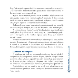 MEDICAMENTOumdireitoessencial
diagnóstico médico pode definir o tratamento adequado a ser seguido.
O uso incorreto de medicamentos pode atrasar o reconhecimento de
doenças ou até mesmo agravá-las.
Alguns medicamentos podem viciar, levando à dependência quí-
mica,dentre outros riscos e complicações.A utilização de dois ou mais
medicamentos ao mesmo tempo também é perigosa e,quando neces-
sária, requer rigoroso acompanhamento médico.
Todo medicamento,até o mais simples,pode causar efeitos indesejá-
veis como reações alérgicas, náuseas, dor de cabeça e até hemorragias.
A automedicação é uma “mania” dos brasileiros, incentivada pelo
bombardeio de publicidade de medicamentos. Essa cultura prejudica
a saúde e a segurança dos cidadãos e pode causar desde leves transtor-
nos até a morte.
Também é considerado automedicação a interrupção ou o prolon-
gamento de tratamento pelo paciente,desrespeitando o tempo indicado.
A adesão ao tratamento é fundamental para o controle ou a cura da
doença. Isso significa seguir à risca a prescrição, as doses e os horários.
Cuidados ao comprar
O medicamento pode ser apresentado de diversas formas: injetável,
comprimido, líquido, pomada, creme, drágeas, cápsulas, xaropes, ampo-
las,sprays,colírios,óvulos,supositórios,entre outros.Seja qual for a for-
ma de apresentação, a embalagem não pode estar violada, estragada ou
em desacordo com as normas de fabricação,distribuição e apresentação.
Estabelecimentos ou serviços de saúde que distribuírem ou
comercializarem produtos nessas condições, devem ser denunciados.
Fique atento: 29
 