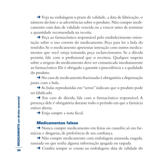 MEDICAMENTOumdireitoessencial ➜ Veja na embalagem o prazo de validade, a data de fabricação, o
número do lote e as advertências sobre o produto. Não compre medi-
camento com data de validade vencida ou a vencer antes de terminar
a quantidade recomendada na receita.
➜ Peça ao farmacêutico responsável pelo estabelecimento orien-
tação sobre o uso correto do medicamento. Peça para ler a bula do
remédio.Se o medicamento apresentar interação com outros medica-
mentos que você esteja tomando, peça esclarecimentos. Se a dúvida
persistir, fale com o profissional que o receitou. Qualquer suspeita
sobre a origem do medicamento deve ser comunicada imediatamente
ao farmacêutico.Ele é obrigado a garantir a procedência e a qualidade
do produto.
➜ No caso de medicamento fracionado é obrigatória a dispensação
junto com a bula.
➜ As bulas reproduzidas em“xerox”indicam que o produto pode
ser falsificado.
➜ Em caso de dúvida, fale com o farmacêutico responsável. A
presença dele é obrigatória durante todo o período em que a farmácia
estiver aberta.
➜ Exija sempre a nota fiscal.
Medicamentos falsos
➜ Nunca compre medicamento em feiras ou camelôs; só em far-
mácias e drogarias, de preferência de sua confiança.
➜ Não compre medicamento com embalagem amassada,rasgada,
rasurada ou que tenha alguma informação apagada ou raspada.
➜ Confira sempre se consta na embalagem: data de validade do30
 