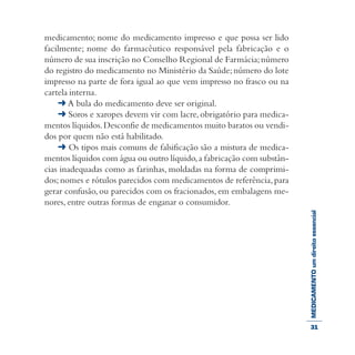 MEDICAMENTOumdireitoessencial
medicamento; nome do medicamento impresso e que possa ser lido
facilmente; nome do farmacêutico responsável pela fabricação e o
número de sua inscrição no Conselho Regional de Farmácia;número
do registro do medicamento no Ministério da Saúde; número do lote
impresso na parte de fora igual ao que vem impresso no frasco ou na
cartela interna.
➜ A bula do medicamento deve ser original.
➜ Soros e xaropes devem vir com lacre, obrigatório para medica-
mentos líquidos.Desconfie de medicamentos muito baratos ou vendi-
dos por quem não está habilitado.
➜ Os tipos mais comuns de falsificação são a mistura de medica-
mentos líquidos com água ou outro líquido,a fabricação com substân-
cias inadequadas como as farinhas, moldadas na forma de comprimi-
dos; nomes e rótulos parecidos com medicamentos de referência,para
gerar confusão, ou parecidos com os fracionados, em embalagens me-
nores, entre outras formas de enganar o consumidor.
31
 