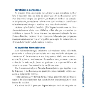 MEDICAMENTOumdireitoessencial
Diretrizes e consensos
O médico tem autonomia para definir o que considera melhor
para o paciente, mas na hora da prescrição de medicamentos deve
levar em conta, sempre que possível, as diretrizes médicas ou consen-
sos terapêuticos,que reúnem informações com evidências científicas e
padronizam condutas para auxiliar a sua tomada de decisão.
A Associação Médica Brasileira (AMB) publicou dezenas de dire-
trizes médicas em várias especialidades, elaboradas por renomados es-
pecialistas, e isentas de patrocínio ou vínculo com indústrias farma-
cêuticas.Também existem vários consensos elaborados por programas
governamentais,que devem ser seguidos,a exemplo do tratamento em
HIV/Aids, hepatite C, tuberculose e outros.
O papel dos farmacêuticos
Eles possuem formação superior e são essenciais para a sociedade,
garantindo a informação necessária para um resultado eficiente do
tratamento. O farmacêutico é um importante aliado no combate a
automedicação e ao uso incorreto de medicamento,tem uma relevan-
te função de orientação junto ao paciente e a responsabilidade de
evitar o consumo desnecessário de medicamentos.
Ele é o responsável pelaAtenção Farmacêutica,que significa o ato
de dispensar o medicamento ao paciente com orientação sobre a do-
sagem e tratamento correto.
Toda farmácia deve ter um farmacêutico presente durante todo o
horário de funcionamento. Ser atendido por um farmacêutico é um
direito do cidadão.
Os postos do SUS possuem dispensários (ao invés de drogarias ou 35
 