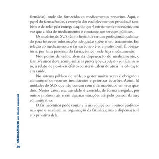 MEDICAMENTOumdireitoessencial farmácias), onde são fornecidos os medicamentos prescritos. Aqui, o
papel do farmacêutico,a exemplo dos estabelecimentos privados,é tam-
bém o de zelar pela entrega daquilo que é estritamente necessário,uma
vez que a falta de medicamentos é constante nos serviços públicos.
Os usuários do SUS têm o direito de ter um profissional qualifica-
do para fornecer informações adequadas sobre o seu tratamento. Em
relação ao medicamento, o farmacêutico é este profissional. É obriga-
tória, por lei, a presença do farmacêutico onde haja medicamento.
Nos postos de saúde, além da dispensação do medicamento, o
farmacêutico deve acompanhar as prescrições, a adesão ao tratamen-
to, o relato de possíveis efeitos colaterais, além de atuar na educação
em saúde.
No sistema público de saúde, o gestor muitas vezes é obrigado a
administrar os recursos insuficientes e priorizar as ações. Assim, há
unidades do SUS que não contam com o farmacêutico em seus qua-
dros. Nestes casos, esta atividade é exercida, de forma irregular, por
outros profissionais e em algumas situações até pelo pessoal da área
administrativa.
O farmacêutico pode contar em sua equipe com outros profissio-
nais que o auxiliem na organização da farmácia, mas a dispensação é
ato privativo dele.
36
 
