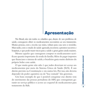 MEDICAMENTOumdireitoessencial
No Brasil, não são todos os cidadãos que, diante de um problema de
saúde, conseguem obter os medicamentos necessários ao seu tratamento.
Muitas pessoas, com a receita nas mãos, voltam para casa sem o remédio.
Mais tarde,com o estado de saúde agravado,recorrem a prontos-socorros e
hospitais,o que pode trazer riscos para a saúde e gerar gastos ainda maiores.
Mesmo aqueles que conseguem comprar os medicamentos sacri-
ficam quantia importante da renda da família.Além de pagar impostos
que financiam o sistema de saúde,o brasileiro gasta muito dinheiro do
próprio bolso com saúde.
O que muita gente não sabe é que todos deveriam ter acesso aos
medicamentos por meio do Sistema Único de Saúde (SUS). É um
direito previsto na Constituição e em outras leis. Por isso, não deveria
depender do poder aquisitivo ou da “boa vontade” dos governos.
Um bom exemplo de que é possível conquistar esse direito vem
do movimento das pessoas portadoras do HIV, que conseguiram ga-
rantir no serviço público o acesso ao coquetel de medicamentos para
tratamento da Aids.
Apresentação
3
 