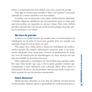 MEDICAMENTOumdireitoessencial
imitar o comportamento dos adultos, mas sem a noção do perigo.
Não diga às crianças que remédio é“doce”ou“gostoso”.Isso pode
estimulá-las a tomar remédios sem necessidade.
Cuidado com as interações com outros medicamentos, alimentos
e bebidas. Algumas substâncias são incompatíveis entre si, razão pela
qual não podem ser ingeridas ao mesmo tempo. Não tome bebida
alcoólica quando fizer uso de um medicamento porque ela pode anu-
lar ou aumentar o seu efeito.
Na hora de guardar
Conserve os medicamentos de acordo com as recomendações da
embalagem ou da bula. O local para guardar deve ser arejado, sem
umidade, longe do sol ou fonte de calor.
Não jogue fora a bula, deixe-a dentro da embalagem do medica-
mento, porque ela contém informações essenciais para o seu trata-
mento adequado, bem como para orientar os profissionais de saúde
em casos de intoxicação, de superdosagem ou outra situação em que
haja necessidade de primeiros socorros.
Não reaproveite a embalagem de um produto para guardar outro.
Por mais bem lavado que seja, o frasco pode guardar resíduos que
contaminam a nova substância nele colocada. Além disso, como as
informações do frasco são do produto anterior, isso pode causar con-
fusão quando do uso do produto armazenado.
Como descartar
Medicamentos alterados ou com data de validade vencida devem
ser descartados.Adquira apenas a quantidade de medicamentos para o 39
 