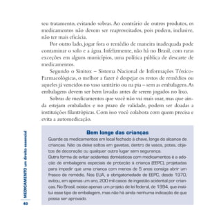 MEDICAMENTOumdireitoessencial seu tratamento, evitando sobras. Ao contrário de outros produtos, os
medicamentos não devem ser reaproveitados, pois podem, inclusive,
não ter mais eficácia.
Por outro lado, jogar fora o remédio de maneira inadequada pode
contaminar o solo e a água. Infelizmente, não há no Brasil, com raras
exceções em alguns municípios, uma política pública de descarte de
medicamentos.
Segundo o Sinitox – Sistema Nacional de Informações Tóxico-
Farmacológicas, o melhor a fazer é despejar os restos de remédios ou
aqueles já vencidos no vaso sanitário ou na pia – sem as embalagens.As
embalagens devem ser bem lavadas antes de serem jogados no lixo.
Sobras de medicamentos que você não vai mais usar,mas que ain-
da estejam embalados e no prazo de validade, podem ser doadas a
instituições filantrópicas.Com isso você colabora com quem precisa e
evita a automedicação.
Bem longe das crianças
Guarde os medicamentos em local fechado à chave, longe do alcance de
crianças. Não os deixe soltos em gavetas, dentro de vasos, potes, obje-
tos de decoração ou qualquer outro lugar sem segurança.
Outra forma de evitar acidentes domésticos com medicamentos é a ado-
ção de embalagens especiais de proteção à criança (EEPC), projetadas
para impedir que uma criança com menos de 5 anos consiga abrir um
frasco de remédio. Nos EUA, a obrigatoriedade de EEPC, desde 1970,
evitou, em apenas um ano, 200 mil casos de ingestão acidental por crian-
ças. No Brasil, existe apenas um projeto de lei federal, de 1994, que insti-
tui esse tipo de embalagem, mas não há ainda nenhuma indicação de que
possa ser aprovado.
40
 