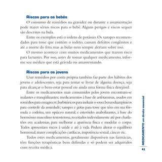 MEDICAMENTOumdireitoessencial
Riscos para os bebês
O consumo de remédios na gravidez ou durante a amamentação
pode trazer sérios riscos para o bebê. Alguns perigos e riscos sequer
são descritos na bula.
Entre os exemplos está o iodeto de potássio.Os xaropes recomen-
dados para tosse que contém o iodeto, causam defeitos congênitos e
até a morte do feto, mas as bulas nem sempre alertam sobre isso.
O mesmo acontece com muitos medicamentos que trazem risco
para lactantes. Por isso, antes de tomar qualquer medicamento, infor-
me seu médico que está grávida ou amamentando.
Riscos para os jovens
Usar remédios por conta própria também faz parte dos hábitos dos
jovens e adolescentes, seja para tentar se livrar de alguma doença, seja
para alcançar o bem-estar pessoal ou ainda uma forma física desejável.
Entre os medicamentos mais consumidos pelos jovens encontram-se
inalantes e tranqüilizantes; medicamentos à base de anfetaminas, usados em
remédiosparaemagrecer;barbitúricosparainduzirosono;benzodiazepínicos
para controle da ansiedade;xaropes e gotas para tosse que têm em sua fór-
mula a codeína, um opiáceo natural; e esteróides anabolizantes, à base do
hormônio masculino testosterona,receitados indevidamente até por charla-
tões em academias, para melhorar a aparência física e modelar o corpo.
Todos apresentam riscos à saúde e até à vida. Podem alterar o equilíbrio
hormonal,trazer complicações cardíacas,impotência sexual,câncer etc.
Todos estes medicamentos, geralmente disponíveis nas farmácias,
têm funções terapêuticas bem definidas e só podem ser adquiridos
com receita médica. 41
 