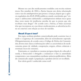 MEDICAMENTOumdireitoessencial Mesmo no caso dos medicamentos vendidos com receita existem
riscos. Em outubro de 2004, a Anvisa lançou um alerta relacionado
com o uso de antidepressivos por jovens e crianças,depois que a agên-
cia reguladora dos EUA (FDA) publicou estudo concluindo que“cri-
anças e adolescentes submetidos a antidepressivos tinham risco quase
duas vezes maior de tendências suicidas do que os jovens que não
recebiam essas drogas”. De acordo com a Anvisa, as bulas nacionais
têm que incorporar,no caso desses medicamentos,as advertências fei-
tas no exterior com relação ao risco de suicídio.
Recall. O que é isso?
Em regra, nenhum produto comercializado pode acarretar risco à
saúde e à segurança do consumidor, além do normalmente esperado.
Obrigatoriamente, de acordo com o Código de Defesa do Consumi-
dor,devem estar claras as informações sobre as características do medi-
camento, prazo de validade, composição, origem, efeitos colaterais e
eventuais riscos de consumo.
Entretanto,se o produto se mostrar perigoso depois de colocado à
venda, o fornecedor é obrigado a comunicar o fato às autoridades
competentes e aos consumidores mediante anúncios publicitários. Além
do comunicado amplo à população, o produto deverá ser recolhido.
Esse alerta geral é conhecido como recall.
42
 