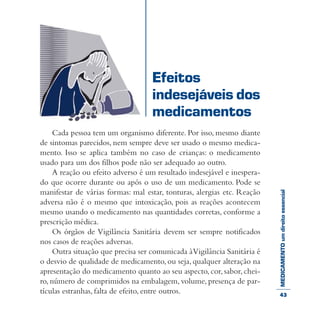 MEDICAMENTOumdireitoessencial
Cada pessoa tem um organismo diferente. Por isso, mesmo diante
de sintomas parecidos, nem sempre deve ser usado o mesmo medica-
mento. Isso se aplica também no caso de crianças: o medicamento
usado para um dos filhos pode não ser adequado ao outro.
A reação ou efeito adverso é um resultado indesejável e inespera-
do que ocorre durante ou após o uso de um medicamento. Pode se
manifestar de várias formas: mal estar, tonturas, alergias etc. Reação
adversa não é o mesmo que intoxicação, pois as reações acontecem
mesmo usando o medicamento nas quantidades corretas, conforme a
prescrição médica.
Os órgãos de Vigilância Sanitária devem ser sempre notificados
nos casos de reações adversas.
Outra situação que precisa ser comunicada àVigilância Sanitária é
o desvio de qualidade de medicamento, ou seja, qualquer alteração na
apresentação do medicamento quanto ao seu aspecto, cor, sabor,chei-
ro, número de comprimidos na embalagem, volume, presença de par-
tículas estranhas, falta de efeito, entre outros.
Efeitos
indesejáveis dos
medicamentos
43
 