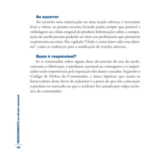 MEDICAMENTOumdireitoessencial Ao socorrer
Ao socorrer uma intoxicação ou uma reação adversa, é necessário
levar a vítima ao pronto-socorro, levando junto, sempre que possível a
embalagem ou a bula original do produto.Informações sobre a compo-
sição do medicamento poderão ser úteis aos profissionais que prestarem
os primeiros socorros.No capítulo“Onde e como fazer valer seus direi-
tos”, estão os endereços para a notificação de reações adversas.
Quem é responsável?
Se o consumidor sofrer algum dano decorrente do uso do medi-
camento, o fabricante, o produtor, nacional ou estrangeiro e o impor-
tador serão responsáveis pela reparação dos danos causados.Segundo o
Código de Defesa do Consumidor, a única hipótese que isenta os
fornecedores deste dever de indenizar é a prova de que não colocaram
o produto no mercado ou que o acidente foi causado por culpa exclu-
siva do consumidor.
44
 