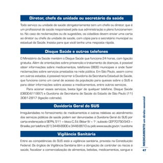 MEDICAMENTOumdireitoessencial
Diretor, chefe da unidade ou secretário da saúde
Todo serviço ou unidade de saúde obrigatoriamente tem um chefe ou diretor, que é
um profissional de saúde responsável pela sua administração e pleno funcionamen-
to. No caso de reclamações ou de sugestões, os cidadãos devem enviar uma carta
ao diretor ou chefe da unidade de saúde, com cópia para o secretário municipal ou
estadual da Saúde. Insista para que você tenha uma resposta rápida.
Disque Saúde e outros telefones
O Ministério da Saúde mantém o Disque Saúde que funciona 24 horas, com ligação
gratuita. Além de orientações sobre prevenção e tratamento de doenças, é possível
obter informações sobre medicamentos, telefones 0800 municipais e onde fazer
reclamações sobre serviços prestados na rede pública. Em São Paulo, assim como
em outros estados, é possível recorrer à Ouvidoria da Secretaria Estadual de Saúde,
que funciona como um canal de acesso da população para queixas sobre o SUS e
para obter informações sobre acesso a medicamentos, entre outros serviços.
Para acionar esses serviços, basta ligar de qualquer telefone. Disque Saúde
(0800-611997) e Ouvidoria da Secretaria de Saúde do Estado de São Paulo (11)
3081-2817 (ligação cobrada).
Ouvidoria Geral do SUS
Irregularidades no fornecimento de medicamentos e outras relativas ao atendimento
dos serviços públicos de saúde podem ser denunciadas à Ouvidoria Geral do SUS por
carta endereçada à SEPN, 511 – bloco C, Ed. Bittar IV – 1o
. subsolo- CEP70750-543 –
Brasília; por telefone (61) 3448-8900 e 3448-8610 ou pelo www.saude.gov.br/ouvidoria
Vigilância Sanitária
Entre as competências do SUS está a vigilância sanitária, prevista na Constituição
Federal. Os órgãos de Vigilância Sanitária têm a obrigação de controlar os riscos à
saúde, fiscalizar a comercialização de alimentos, bebidas, medicamentos, sangue e 47
 