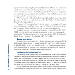 MEDICAMENTOumdireitoessencial equipamentos médicos, hospitais, clínicas e laboratórios. A Anvisa deve conceder o
registro de medicamentos, interditar aqueles que são perigosos à saúde dos consu-
midores, promover a revisão e atualização periódica da Farmacopéia, acompanhar
as reações adversas de medicamentos, identificar e proibir publicidades enganosas
ou abusivas, dentre outras tarefas.
A Anvisa tem sede em Brasília; os Centros de Vigilância Sanitária são ligados às
Secretarias de Estado da Saúde e várias cidades têm Vigilância Sanitária ligada à
Secretária Municipal de Saúde.
Para obter informações ou fazer denúncias, entre em contado por telefone ou
encaminhe carta ou e-mail. A partir daí o órgão de Vigilância Sanitária tem a obriga-
ção de fiscalizar, efetuar diligências, interditar ou multar os responsáveis.
Você pode entrar em contato com a Anvisa por meio do telefone (61) 3448-
1000, por meio do formulário eletrônico disponível no site (www.anvisa.gov.br -
acessando o “Fale Conosco”), ou via carta para o endereço SEPN 515, Bloco B,
Edifício Ômega – Unidade 1 Brasília (DF) – CEP: 70.770-502.
Ouvidoria da Anvisa
Se preferir, entre em contato com a Ouvidoria da agência. O endereço é SEPN
515, Bloco B, Edifício Ômega, 1° subsolo Brasília (DF) - CEP: 70.770-502. Telefone:
(61) 3448-1235 / 3448-1464 Fax: (61) 3448-1144. Para denúncias e reclama-
ções, basta acessar o link http://www.anvisa.gov.br/institucional/ouvidoria/
index.htm e preencher o formulário eletrônico anvis@tende.
Notificação de reações adversas
Reações adversas de medicamentos podem ser levadas ao conhecimento da Anvisa
por meio da “Notificação de Suspeita de Reações Adversas a Medicamentos – Formulário
paraoUsuário”,pelaviaeletrônica–http://www.anvisa.gov.br/servicos/form/farmaco/
index.htm ou imprimindo o formulário para envio através do correio para Agência Nacional
de Vigilância Sanitária – Unidade de Farmacovigilância – SEPN, 515, bloco B – Ed. Omega
– 2o
. andar – CEP 70.770-502 – Brasília – DF, ou pelo fax (61) 3448-1449.
As informações são sigilosas e poderão contribuir para a melhoria da seguran-
ça e qualidade dos medicamentos. Comunique à Agência Nacional de Vigilância Sani-48
 