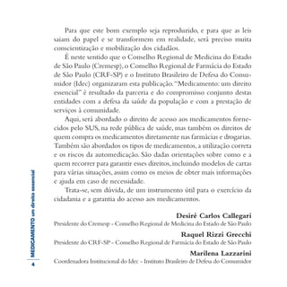 MEDICAMENTOumdireitoessencial Para que este bom exemplo seja reproduzido, e para que as leis
saiam do papel e se transformem em realidade, será preciso muita
conscientização e mobilização dos cidadãos.
É neste sentido que o Conselho Regional de Medicina do Estado
de São Paulo (Cremesp),o Conselho Regional de Farmácia do Estado
de São Paulo (CRF-SP) e o Instituto Brasileiro de Defesa do Consu-
midor (Idec) organizaram esta publicação.“Medicamento: um direito
essencial” é resultado da parceria e do compromisso conjunto destas
entidades com a defesa da saúde da população e com a prestação de
serviços à comunidade.
Aqui, será abordado o direito de acesso aos medicamentos forne-
cidos pelo SUS, na rede pública de saúde, mas também os direitos de
quem compra os medicamentos diretamente nas farmácias e drogarias.
Também são abordados os tipos de medicamentos,a utilização correta
e os riscos da automedicação. São dadas orientações sobre como e a
quem recorrer para garantir esses direitos,incluindo modelos de cartas
para várias situações, assim como os meios de obter mais informações
e ajuda em caso de necessidade.
Trata-se, sem dúvida, de um instrumento útil para o exercício da
cidadania e a garantia do acesso aos medicamentos.
Desiré Carlos Callegari
Presidente do Cremesp - Conselho Regional de Medicina do Estado de São Paulo
Raquel Rizzi Grecchi
Presidente do CRF-SP - Conselho Regional de Farmácia do Estado de São Paulo
Marilena Lazzarini
Coordenadora Institucional do Idec - Instituto Brasileiro de Defesa do Consumidor4
 