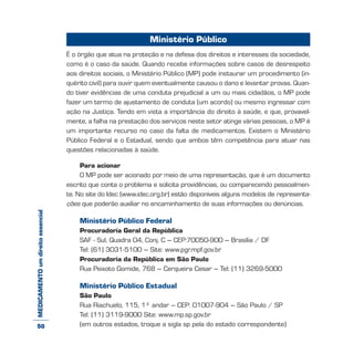 MEDICAMENTOumdireitoessencial Ministério Público
É o órgão que atua na proteção e na defesa dos direitos e interesses da sociedade,
como é o caso da saúde. Quando recebe informações sobre casos de desrespeito
aos direitos sociais, o Ministério Público (MP) pode instaurar um procedimento (in-
quérito civil) para ouvir quem eventualmente causou o dano e levantar provas. Quan-
do tiver evidências de uma conduta prejudicial a um ou mais cidadãos, o MP pode
fazer um termo de ajustamento de conduta (um acordo) ou mesmo ingressar com
ação na Justiça. Tendo em vista a importância do direito à saúde, e que, provavel-
mente, a falha na prestação dos serviços neste setor atinge várias pessoas, o MP é
um importante recurso no caso da falta de medicamentos. Existem o Ministério
Público Federal e o Estadual, sendo que ambos têm competência para atuar nas
questões relacionadas à saúde.
Para acionar
O MP pode ser acionado por meio de uma representação, que é um documento
escrito que conta o problema e solicita providências, ou comparecendo pessoalmen-
te. No site do Idec (www.idec.org.br) estão disponíveis alguns modelos de representa-
ções que poderão auxiliar no encaminhamento de suas informações ou denúncias.
Ministério Público Federal
Procuradoria Geral da República
SAF - Sul, Quadra 04, Conj. C – CEP:70050-900 – Brasília / DF
Tel: (61) 3031-5100 – Site: www.pgr.mpf.gov.br
Procuradoria da República em São Paulo
Rua Peixoto Gomide, 768 – Cerqueira Cesar – Tel: (11) 3269-5000
Ministério Público Estadual
São Paulo
Rua Riachuelo, 115, 1º andar – CEP: 01007-904 – São Paulo / SP
Tel: (11) 3119-9000 Site: www.mp.sp.gov.br
(em outros estados, troque a sigla sp pela do estado correspondente)50
 