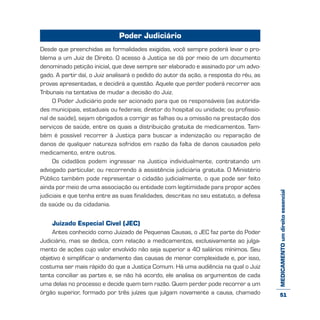 MEDICAMENTOumdireitoessencial
Poder Judiciário
Desde que preenchidas as formalidades exigidas, você sempre poderá levar o pro-
blema a um Juiz de Direito. O acesso à Justiça se dá por meio de um documento
denominado petição inicial, que deve sempre ser elaborado e assinado por um advo-
gado. A partir daí, o Juiz analisará o pedido do autor da ação, a resposta do réu, as
provas apresentadas, e decidirá a questão. Aquele que perder poderá recorrer aos
Tribunais na tentativa de mudar a decisão do Juiz.
O Poder Judiciário pode ser acionado para que os responsáveis (as autorida-
des municipais, estaduais ou federais; diretor do hospital ou unidade; ou profissio-
nal de saúde), sejam obrigados a corrigir as falhas ou a omissão na prestação dos
serviços de saúde, entre os quais a distribuição gratuita de medicamentos. Tam-
bém é possível recorrer à Justiça para buscar a indenização ou reparação de
danos de qualquer natureza sofridos em razão da falta de danos causados pelo
medicamento, entre outros.
Os cidadãos podem ingressar na Justiça individualmente, contratando um
advogado particular, ou recorrendo à assistência judiciária gratuita. O Ministério
Público também pode representar o cidadão judicialmente, o que pode ser feito
ainda por meio de uma associação ou entidade com legitimidade para propor ações
judiciais e que tenha entre as suas finalidades, descritas no seu estatuto, a defesa
da saúde ou da cidadania.
Juizado Especial Cível (JEC)
Antes conhecido como Juizado de Pequenas Causas, o JEC faz parte do Poder
Judiciário, mas se dedica, com relação a medicamentos, exclusivamente ao julga-
mento de ações cujo valor envolvido não seja superior a 40 salários mínimos. Seu
objetivo é simplificar o andamento das causas de menor complexidade e, por isso,
costuma ser mais rápido do que a Justiça Comum. Há uma audiência na qual o Juiz
tenta conciliar as partes e, se não há acordo, ele analisa os argumentos de cada
uma delas no processo e decide quem tem razão. Quem perder pode recorrer a um
órgão superior, formado por três juízes que julgam novamente a causa, chamado 51
 