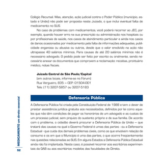 MEDICAMENTOumdireitoessencial Colégio Recursal. Mas, atenção, ação judicial contra o Poder Público (município, es-
tado e União) não pode ser proposta neste Juizado, o que inclui eventual falta de
medicamento no SUS.
No caso de problemas com medicamentos, você poderá recorrer ao JEC, por
exemplo, quando houver erro na sua prescrição ou administração nos hospitais ou
por profissionais de saúde, nos casos de atendimento particular e ainda nos casos
de danos ocasionados por medicamento pela falta de informações adequadas, publi-
cidade enganosa ou abusiva ou outros, desde que o valor envolvido na ação não
ultrapasse 40 salários mínimos. Para causas de até 20 salários mínimos não é
necessário advogado. O pedido pode ser feito por escrito ou oralmente, sendo ne-
cessário anexar os documentos que comprovem a reclamação: receitas, prontuário
médico, notas fiscais.
Juizado Central de São Paulo/Capital
(em outros locais, informe-se no Fórum)
Rua Vergueiro, 835 – CEP: 01504-001
Tels: (11) 3207-5857 ou 3207-5183
Defensoria Pública
A Defensoria Pública foi criada pela Constituição Federal de 1988 e tem o dever de
prestar assistência jurídica gratuita aos necessitados, definidos por lei como aque-
les que não têm condições de pagar os honorários de um advogado e as custas de
um processo judicial, sem prejuízo do sustento próprio e de sua família. De acordo
com o problema, o cidadão deverá procurar a Defensoria Pública da União – que
tratará das causas na qual o Governo Federal é umas das partes - ou a Defensoria
Estadual - que cuida dos demais problemas cíveis, como os que envolvem relação de
consumo e os em que o Município é uma das partes, o que ocorre freqüentemente
nas questões relacionadas ao SUS. Em alguns Estados a Defensoria Pública Estadual
ainda não foi implantada. Neste caso, é possível recorrer aos escritórios experimen-
tais da OAB ou aos escritórios modelos das faculdades de Direito.52
 