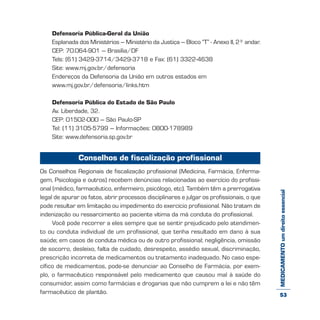 MEDICAMENTOumdireitoessencial
Defensoria Pública-Geral da União
Esplanada dos Ministérios – Ministério da Justiça – Bloco “T” - Anexo II, 2º andar.
CEP: 70.064-901 – Brasília/DF
Tels: (61) 3429-3714/3429-3718 e Fax: (61) 3322-4638
Site: www.mj.gov.br/defensoria
Endereços da Defensoria da União em outros estados em
www.mj.gov.br/defensoria/links.htm
Defensoria Pública do Estado de São Paulo
Av. Liberdade, 32.
CEP: 01502-000 – São Paulo-SP
Tel: (11) 3105-5799 – Informações: 0800-178989
Site: www.defensoria.sp.gov.br
Conselhos de fiscalização profissional
Os Conselhos Regionais de fiscalização profissional (Medicina, Farmácia, Enferma-
gem, Psicologia e outros) recebem denúncias relacionadas ao exercício do profissi-
onal (médico, farmacêutico, enfermeiro, psicólogo, etc). Também têm a prerrogativa
legal de apurar os fatos, abrir processos disciplinares e julgar os profissionais, o que
pode resultar em limitação ou impedimento do exercício profissional. Não tratam de
indenização ou ressarcimento ao paciente vítima da má conduta do profissional.
Você pode recorrer a eles sempre que se sentir prejudicado pelo atendimen-
to ou conduta individual de um profissional, que tenha resultado em dano à sua
saúde; em casos de conduta médica ou de outro profissional; negligência, omissão
de socorro, desleixo, falta de cuidado, desrespeito, assédio sexual, discriminação,
prescrição incorreta de medicamentos ou tratamento inadequado. No caso espe-
cífico de medicamentos, pode-se denunciar ao Conselho de Farmácia, por exem-
plo, o farmacêutico responsável pelo medicamento que causou mal à saúde do
consumidor, assim como farmácias e drogarias que não cumprem a lei e não têm
farmacêutico de plantão. 53
 