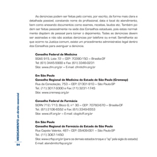 MEDICAMENTOumdireitoessencial As denúncias podem ser feitas pelo correio, por escrito, da forma mais clara e
detalhada possível, constando nome do profissional, data e local do atendimento,
bem como anexando documentos como exames, receitas, laudos etc. Também po-
dem ser feitas pessoalmente na sede dos Conselhos estaduais, pois estes normal-
mente dispõem de pessoal para tomar o depoimento. Todas as denúncias devem
ser assinadas e não são aceitas denúncias por telefone ou e-mail. Semelhante ao
que ocorre na Justiça comum, existe um procedimento administrativo legal dentro
dos Conselhos para averiguar a denúncia.
Conselho Federal de Medicina
SGAS 915, Lote 72 – CEP: 70390-150 – Brasília-DF
Tel: (61) 3445-5900 e Fax: (61) 3346-0231
Site: www.cfm.org.br – E-mail: cfm@cfm.org.br
Em São Paulo
Conselho Regional de Medicina do Estado de São Paulo (Cremesp)
Rua da Consolação, 753 – CEP: 01301-910 – São Paulo-SP
Tel.: (11) 3017-9300 e Fax: (11) 3231-1745
Site: www.cremesp.org.br
Conselho Federal de Farmácia
SCRN 712/713, Bloco G, nº 30 – CEP: 70760-670 – Brasília-DF
Tel.: (61) 2106-6552 e Fax: (61) 3349-6553
Site: www.cff.org.br – E-mail: clog@cff.org.br
Em São Paulo
Conselho Regional de Farmácia do Estado de São Paulo
Rua Capote Valente, 487– CEP: 05409-001 – São Paulo-SP
Tel.: (11) 3067-1450
Site: www.crfsp.org.br (para os demais estados troque o “sp” pela sigla do estado)
E-mail: atendim@crfsp.org.br54
 